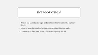 INTRODUCTION
1. Defines and identifies the topic and establishes the reason for the literature
review.
2. Points to general trends in what has been published about the topic.
3. Explains the criteria used in analyzing and comparing articles.
 