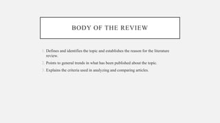 BODY OF THE REVIEW
1. Defines and identifies the topic and establishes the reason for the literature
review.
2. Points to general trends in what has been published about the topic.
3. Explains the criteria used in analyzing and comparing articles.
 