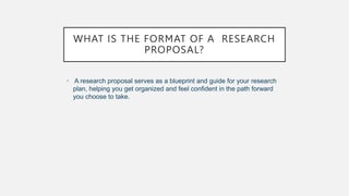 WHAT IS THE FORMAT OF A RESEARCH
PROPOSAL?
• A research proposal serves as a blueprint and guide for your research
plan, helping you get organized and feel confident in the path forward
you choose to take.
 