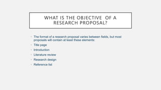WHAT IS THE OBJECTIVE OF A
RESEARCH PROPOSAL?
• The format of a research proposal varies between fields, but most
proposals will contain at least these elements:
• Title page
• Introduction
• Literature review
• Research design
• Reference list
 