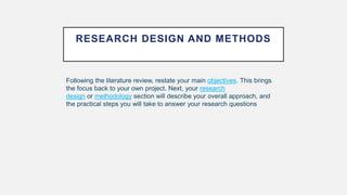 RESEARCH DESIGN AND METHODS
Following the literature review, restate your main objectives. This brings
the focus back to your own project. Next, your research
design or methodology section will describe your overall approach, and
the practical steps you will take to answer your research questions
 