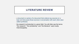 LITERATURE REVIEW
• a document or section of a document that collects key sources on a
topic and discusses those sources in conversation with each other (also
called synthesis).
• the research (scholarship) in a given field. You will often see the terms
“the research,” “the scholarship,” and “the literature” used mostly
interchangeably.
 