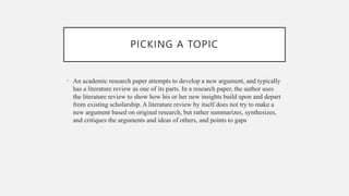PICKING A TOPIC
• An academic research paper attempts to develop a new argument, and typically
has a literature review as one of its parts. In a research paper, the author uses
the literature review to show how his or her new insights build upon and depart
from existing scholarship. A literature review by itself does not try to make a
new argument based on original research, but rather summarizes, synthesizes,
and critiques the arguments and ideas of others, and points to gaps
 