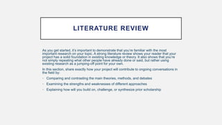 LITERATURE REVIEW
As you get started, it’s important to demonstrate that you’re familiar with the most
important research on your topic. A strong literature review shows your reader that your
project has a solid foundation in existing knowledge or theory. It also shows that you’re
not simply repeating what other people have already done or said, but rather using
existing research as a jumping-off point for your own.
In this section, share exactly how your project will contribute to ongoing conversations in
the field by:
• Comparing and contrasting the main theories, methods, and debates
• Examining the strengths and weaknesses of different approaches
• Explaining how will you build on, challenge, or synthesize prior scholarship
 
