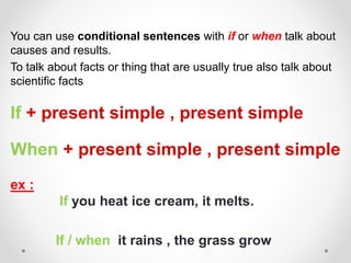 You can use conditional sentences with if or when talk about
causes and results.
To talk about facts or thing that are usually true also talk about
scientific facts
If + present simple , present simple
When + present simple , present simple
ex :
If you heat ice cream, it melts.
If / when it rains , the grass grow
 