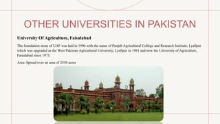 OTHER UNIVERSITIES IN PAKISTAN
University Of Agriculture, Faisalabad
The foundation stone of UAF was laid in 1906 with the name of Punjab Agricultural College and Research Institute, Lyallpur
which was upgraded as the West Pakistan Agricultural University, Lyallpur in 1961 and now the University of Agriculture,
Faisalabad since 1973.
Area: Spread over an area of 2550 acres
 