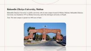 Bahaudin Zikriya University, Multan
Bahauddin Zakariya University is a public university with its main campus located in Multan, Pakistan. Bahauddin Zakariya
University was founded in 1975 as Multan University, and is the 2nd largest university in Punjab.
Area: The main campus is spread over 960 acres of land.
 