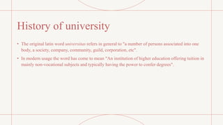 History of university
• The original latin word universitas refers in general to "a number of persons associated into one
body, a society, company, community, guild, corporation, etc".
• In modern usage the word has come to mean "An institution of higher education offering tuition in
mainly non-vocational subjects and typically having the power to confer degrees".
 