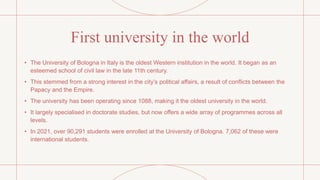First university in the world
• The University of Bologna in Italy is the oldest Western institution in the world. It began as an
esteemed school of civil law in the late 11th century.
• This stemmed from a strong interest in the city’s political affairs, a result of conflicts between the
Papacy and the Empire.
• The university has been operating since 1088, making it the oldest university in the world.
• It largely specialised in doctorate studies, but now offers a wide array of programmes across all
levels.
• In 2021, over 90,291 students were enrolled at the University of Bologna. 7,062 of these were
international students.
 
