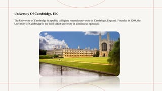 University Of Cambridge, UK
The University of Cambridge is a public collegiate research university in Cambridge, England. Founded in 1209, the
University of Cambridge is the third-oldest university in continuous operation.
 