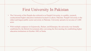 First University In Pakistan
• The University of the Punjab also referred to as Punjab University, is a public, research,
coeducational higher education institution located in Lahore, Pakistan. Punjab University is the
oldest and largest public sector university in Pakistan. University spread over an area of 1,800
acres
• With multiple campuses in Gujranwala, Jhelum, and Khanspur, the university was formally
established by the British Government after convening the first meeting for establishing higher
education institutions in October 1882 at Simla.
 