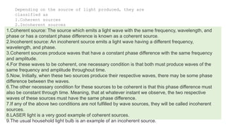 Depending on the source of light produced, they are
classified as
1.Coherent sources
2.Incoherent sources
1.Coherent source: The source which emits a light wave with the same frequency, wavelength, and
phase or has a constant phase difference is known as a coherent source.
2.Incoherent source: An incoherent source emits a light wave having a different frequency,
wavelength, and phase.
3.Coherent sources produce waves that have a constant phase difference with the same frequency
and amplitude.
4.For these waves to be coherent, one necessary condition is that both must produce waves of the
same frequency and amplitude throughout time.
5.Now, Initially, when these two sources produce their respective waves, there may be some phase
difference between the waves.
6.The other necessary condition for these sources to be coherent is that this phase difference must
also be constant through time. Meaning, that at whatever instant we observe, the two respective
waves of these sources must have the same phase difference.
7.If any of the above two conditions are not fulfilled by wave sources, they will be called incoherent
sources.
8.LASER light is a very good example of coherent sources.
9.The usual household light bulb is an example of an incoherent source.
 