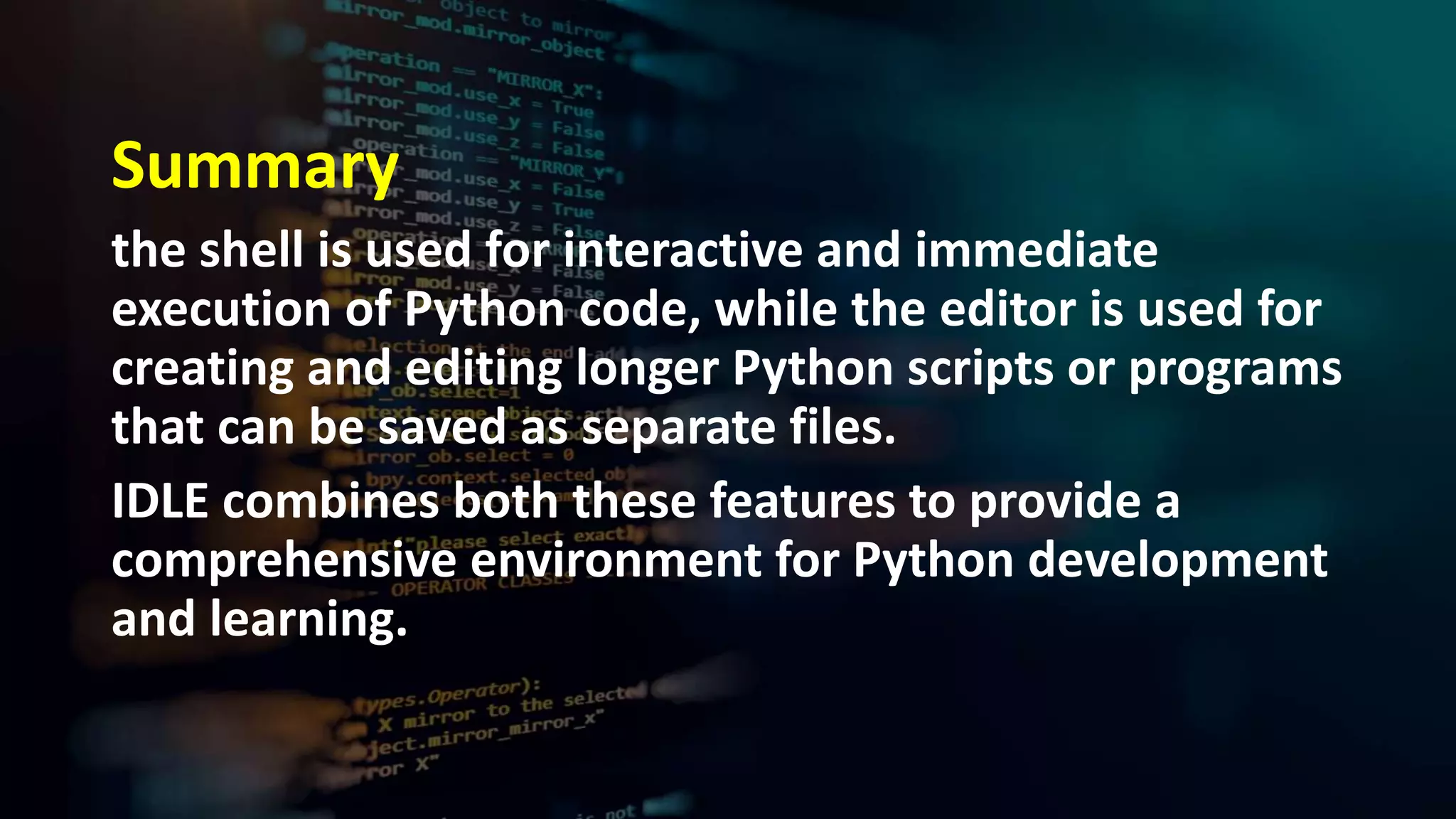 Summary
the shell is used for interactive and immediate
execution of Python code, while the editor is used for
creating and editing longer Python scripts or programs
that can be saved as separate files.
IDLE combines both these features to provide a
comprehensive environment for Python development
and learning.
 