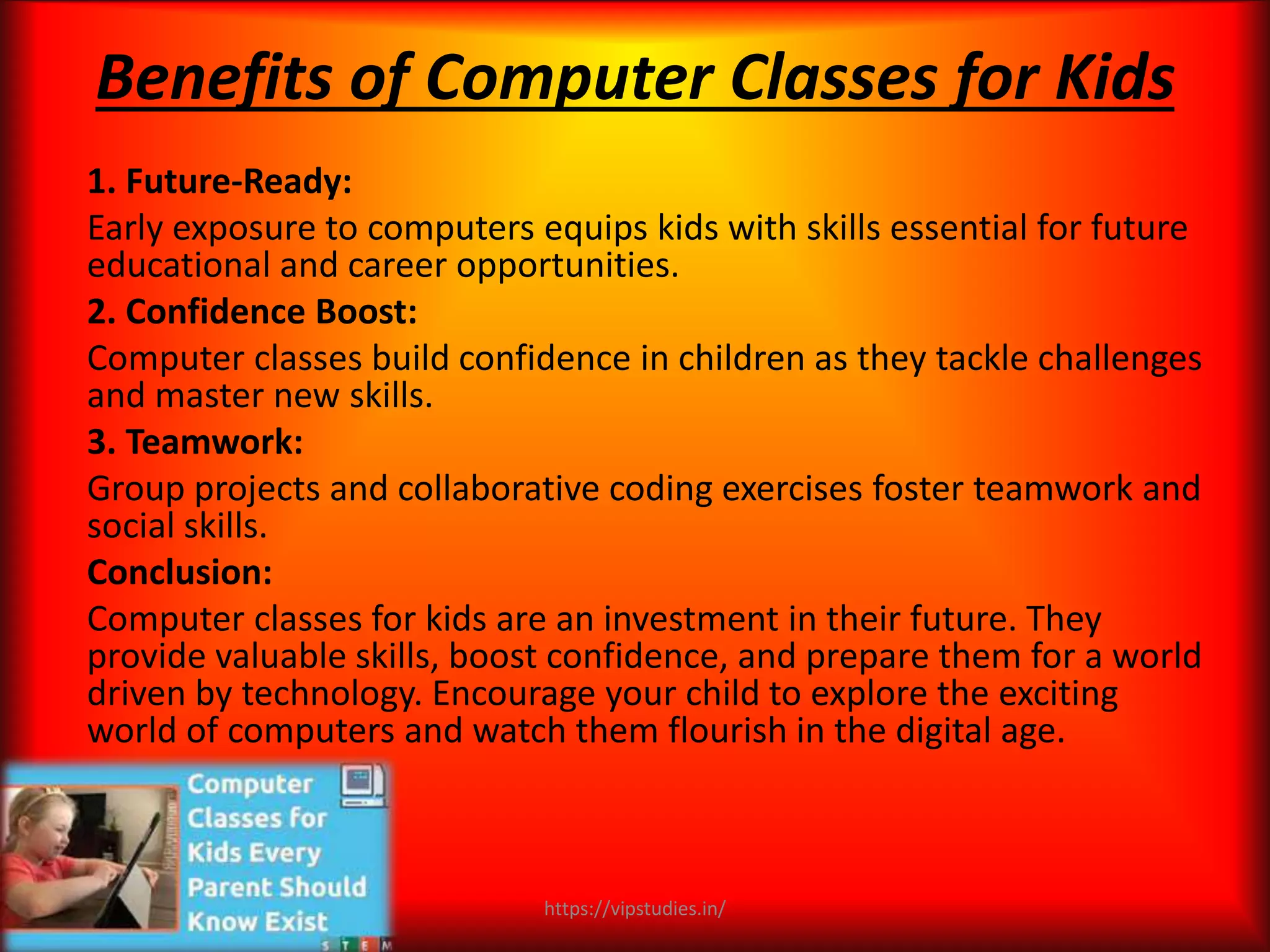 Benefits of Computer Classes for Kids
1. Future-Ready:
Early exposure to computers equips kids with skills essential for future
educational and career opportunities.
2. Confidence Boost:
Computer classes build confidence in children as they tackle challenges
and master new skills.
3. Teamwork:
Group projects and collaborative coding exercises foster teamwork and
social skills.
Conclusion:
Computer classes for kids are an investment in their future. They
provide valuable skills, boost confidence, and prepare them for a world
driven by technology. Encourage your child to explore the exciting
world of computers and watch them flourish in the digital age.
https://vipstudies.in/
 