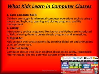 1. Basic Computer Skills:
Children are taught fundamental computer operations such as using a
mouse and keyboard, opening and closing programs, and file
management.
2. Coding:
Introductory coding languages like Scratch and Python are introduced
to kids, allowing them to create simple programs and animations.
3. Digital Art:
Kids unleash their artistic talents by creating digital art and animations
using software tools.
4. Internet Safety:
Computer classes also teach children about online safety, responsible
internet usage, and the potential dangers of the internet.
What Kids Learn in Computer Classes
https://vipstudies.in/
 