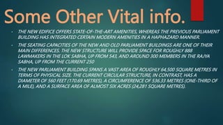 Some Other Vital info.
• THE NEW EDIFICE OFFERS STATE-OF-THE-ART AMENITIES, WHEREAS THE PREVIOUS PARLIAMENT
BUILDING HAS INTEGRATED CERTAIN MODERN AMENITIES IN A HAPHAZARD MANNER.
• THE SEATING CAPACITIES OF THE NEW AND OLD PARLIAMENT BUILDINGS ARE ONE OF THEIR
MAIN DIFFERENCES. THE NEW STRUCTURE WILL PROVIDE SPACE FOR ROUGHLY 888
LAWMAKERS IN THE LOK SABHA, UP FROM 543, AND AROUND 300 MEMBERS IN THE RAJYA
SABHA, UP FROM THE CURRENT 250
• THE NEW PARLIAMENT BUILDING SPANS A VAST AREA OF ROUGHLY 64,500 SQUARE METRES IN
TERMS OF PHYSICAL SIZE. THE CURRENT CIRCULAR STRUCTURE, IN CONTRAST, HAS A
DIAMETER OF 560 FEET (170.69 METRES), A CIRCUMFERENCE OF 536.33 METRES (ONE-THIRD OF
A MILE), AND A SURFACE AREA OF ALMOST SIX ACRES (24,281 SQUARE METRES).
 