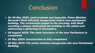 Conclusion
 On 28 May 2023, amid protests and boycotts, Prime Minister
Narendra Modi officially inaugurated India’s new parliament
building. The ceremonies began in the morning, with Modi
unveiling a plaque dedicating the building to the nation and
addressing a gathering of lawmakers.
 28 August 2022: The main structure of the new Parliament is
completed.
 20 May 2023: Construction is fully completed.
 28 May 2023: The prime minister inaugurates the new Parliament
Building.
 