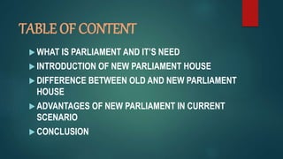 TABLE OF CONTENT
 WHAT IS PARLIAMENT AND IT’S NEED
 INTRODUCTION OF NEW PARLIAMENT HOUSE
 DIFFERENCE BETWEEN OLD AND NEW PARLIAMENT
HOUSE
 ADVANTAGES OF NEW PARLIAMENT IN CURRENT
SCENARIO
 CONCLUSION
 