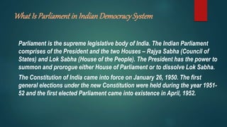 What Is Parliament in IndianDemocracySystem
Parliament is the supreme legislative body of India. The Indian Parliament
comprises of the President and the two Houses – Rajya Sabha (Council of
States) and Lok Sabha (House of the People). The President has the power to
summon and prorogue either House of Parliament or to dissolve Lok Sabha.
The Constitution of India came into force on January 26, 1950. The first
general elections under the new Constitution were held during the year 1951-
52 and the first elected Parliament came into existence in April, 1952.
 