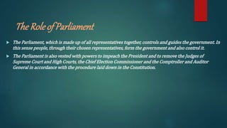 The Roleof Parliament
 The Parliament, which is made up of all representatives together, controls and guides the government. In
this sense people, through their chosen representatives, form the government and also control it.
 The Parliament is also vested with powers to impeach the President and to remove the Judges of
Supreme Court and High Courts, the Chief Election Commissioner and the Comptroller and Auditor
General in accordance with the procedure laid down in the Constitution.
 