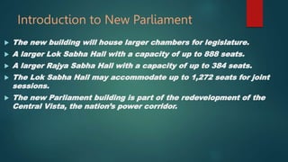 Introduction to New Parliament
 The new building will house larger chambers for legislature.
 A larger Lok Sabha Hall with a capacity of up to 888 seats.
 A larger Rajya Sabha Hall with a capacity of up to 384 seats.
 The Lok Sabha Hall may accommodate up to 1,272 seats for joint
sessions.
 The new Parliament building is part of the redevelopment of the
Central Vista, the nation’s power corridor.
 