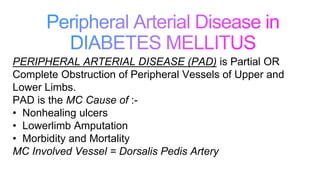 PERIPHERAL ARTERIAL DISEASE (PAD) is Partial OR
Complete Obstruction of Peripheral Vessels of Upper and
Lower Limbs.
PAD is the MC Cause of :-
• Nonhealing ulcers
• Lowerlimb Amputation
• Morbidity and Mortality
MC Involved Vessel = Dorsalis Pedis Artery
 