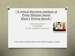 “A critical discourse analysis of
Prime Minister Imran
Khan’s Victory Speech.”
Hafsa Naveed Rai
Msf2000385
M.Phil. English (Linguistics)
University of Education Lower Mall Campus, Lahore.
 