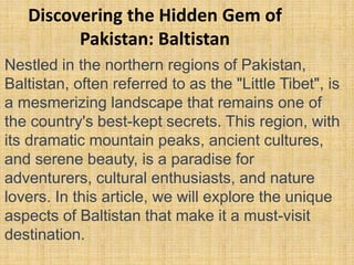 Discovering the Hidden Gem of
Pakistan: Baltistan
Nestled in the northern regions of Pakistan,
Baltistan, often referred to as the "Little Tibet", is
a mesmerizing landscape that remains one of
the country's best-kept secrets. This region, with
its dramatic mountain peaks, ancient cultures,
and serene beauty, is a paradise for
adventurers, cultural enthusiasts, and nature
lovers. In this article, we will explore the unique
aspects of Baltistan that make it a must-visit
destination.
 