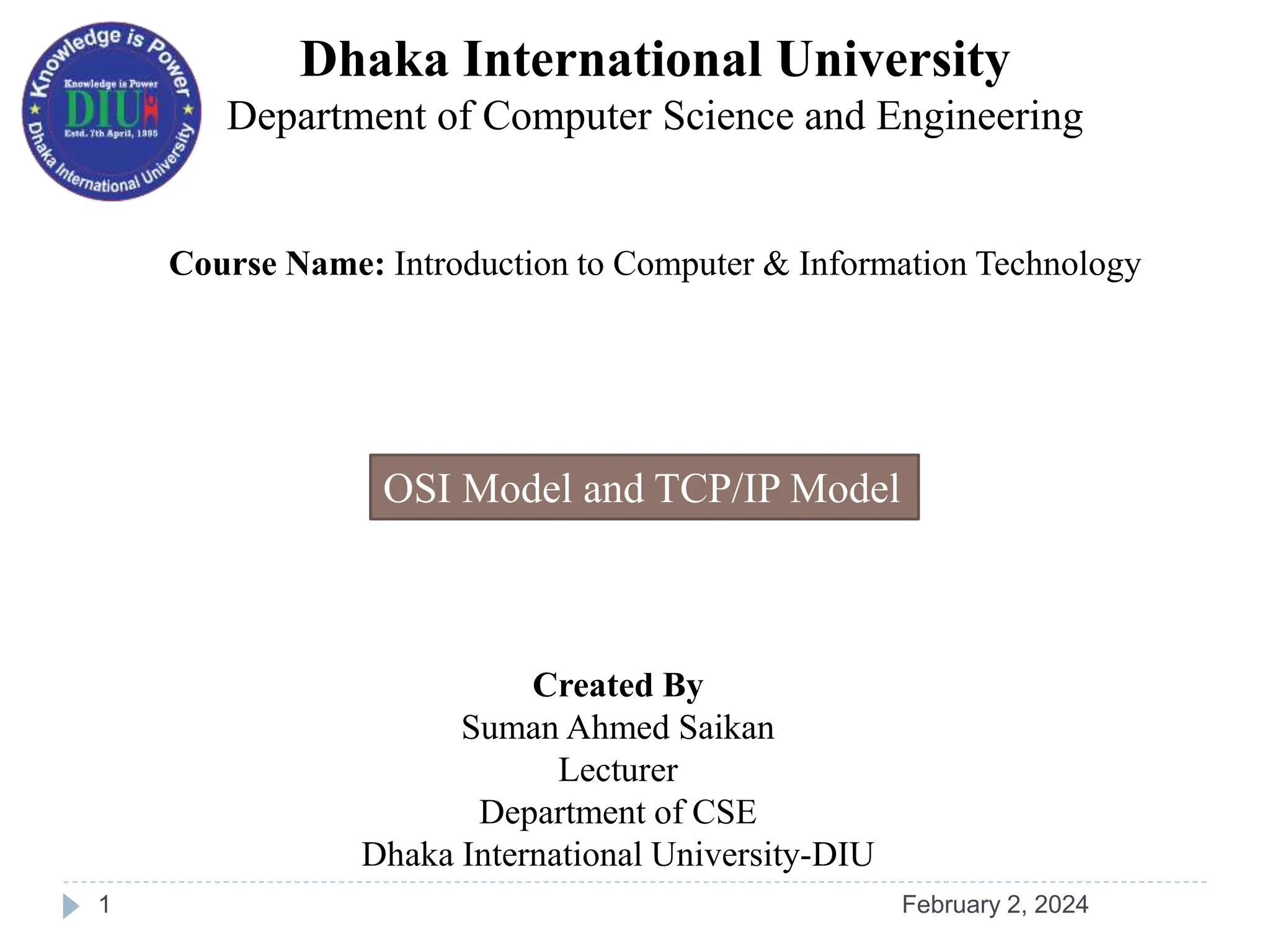 Dhaka International University
Department of Computer Science and Engineering
Course Name: Introduction to Computer & Information Technology
Created By
Suman Ahmed Saikan
Lecturer
Department of CSE
Dhaka International University-DIU
OSI Model and TCP/IP Model
February 2, 2024
1
 