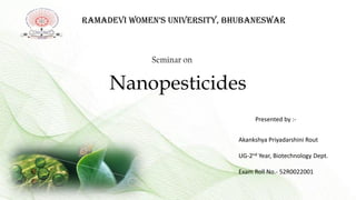 Ramadevi Women’s University, BhUBanesWar
Seminar on
Nanopesticides
Presented by :-
Akankshya Priyadarshini Rout
UG-2nd Year, Biotechnology Dept.
Exam Roll No.- 52R0022001
 