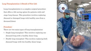 Lung transplantation is a complex surgical procedure
that offers a life-saving option for patients with end-
stage lung disease. This procedure involves replacing
diseased or damaged lungs with healthy ones from a
deceased donor.
Lung Transplantation: A Breath of New Life
Procedure:
There are two main types of lung transplantation:
• Single lung transplant: This involves replacing one
diseased lung with a healthy donor lung.
• Double lung transplant: This involves replacing both
diseased lungs with two healthy donor lungs.
 