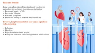 Risks and Benefits:
Lung transplantation offers significant benefits for
patients with end-stage lung disease, including:
• Improved quality of life
• Increased lifespan
• Reduced symptoms
• Increased ability to perform daily activities
However, lung transplantation also carries significant
risks, including:
• Infection
• Bleeding
• Rejection of the donor lung(s)
• Complications from immunosuppressive medications
 