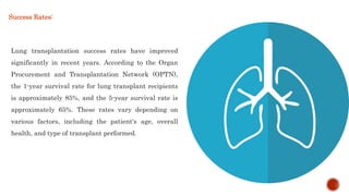 Lung transplantation success rates have improved
significantly in recent years. According to the Organ
Procurement and Transplantation Network (OPTN),
the 1-year survival rate for lung transplant recipients
is approximately 85%, and the 5-year survival rate is
approximately 65%. These rates vary depending on
various factors, including the patient's age, overall
health, and type of transplant performed.
Success Rates:
 