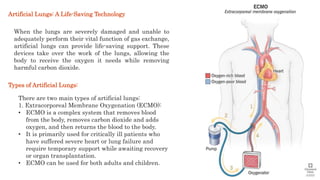 Artificial Lungs: A Life-Saving Technology
When the lungs are severely damaged and unable to
adequately perform their vital function of gas exchange,
artificial lungs can provide life-saving support. These
devices take over the work of the lungs, allowing the
body to receive the oxygen it needs while removing
harmful carbon dioxide.
There are two main types of artificial lungs:
1. Extracorporeal Membrane Oxygenation (ECMO):
• ECMO is a complex system that removes blood
from the body, removes carbon dioxide and adds
oxygen, and then returns the blood to the body.
• It is primarily used for critically ill patients who
have suffered severe heart or lung failure and
require temporary support while awaiting recovery
or organ transplantation.
• ECMO can be used for both adults and children.
Types of Artificial Lungs:
 