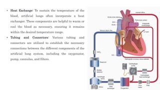 • Heat Exchange: To sustain the temperature of the
blood, artificial lungs often incorporate a heat
exchanger. These components are helpful to warm or
cool the blood as necessary, ensuring it remains
within the desired temperature range.
• Tubing and Connectors: Various tubing and
connectors are utilized to establish the necessary
connections between the different components of the
artificial lung system, including the oxygenator,
pump, cannulas, and filters.
 