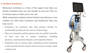 Mechanical ventilation is a form of life support that helps you
breathe (ventilate) when you can’t breathe on your own. This can
be during surgery or when you’re very sick.
While mechanical ventilation doesn’t directly treat illnesses, it can
stabilize you while other treatments and medications help your
body recover.
• Ventilators are machines that help patients breathe by
mechanically pushing air into and out of their lungs.
• They are commonly used for patients who are unable to breathe
on their own due to various conditions, including
paralysis, neuromuscular diseases, and respiratory failure.
• Ventilators come in various types, including invasive (requiring
a tube inserted into the airway) and non-invasive (using a mask
to deliver air).
2. Artificial Ventilators:
 