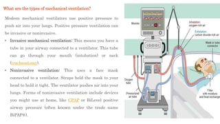 Modern mechanical ventilators use positive pressure to
push air into your lungs. Positive pressure ventilation can
be invasive or noninvasive.
• Invasive mechanical ventilation: This means you have a
tube in your airway connected to a ventilator. This tube
can go through your mouth (intubation) or neck
(tracheostomy).
• Noninvasive ventilation: This uses a face mask
connected to a ventilator. Straps hold the mask to your
head to hold it tight. The ventilator pushes air into your
lungs. Forms of noninvasive ventilation include devices
you might use at home, like CPAP or BiLevel positive
airway pressure (often known under the trade name
BiPAP®).
What are the types of mechanical ventilation?
 