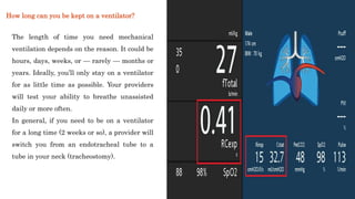 The length of time you need mechanical
ventilation depends on the reason. It could be
hours, days, weeks, or — rarely — months or
years. Ideally, you’ll only stay on a ventilator
for as little time as possible. Your providers
will test your ability to breathe unassisted
daily or more often.
In general, if you need to be on a ventilator
for a long time (2 weeks or so), a provider will
switch you from an endotracheal tube to a
tube in your neck (tracheostomy).
How long can you be kept on a ventilator?
 