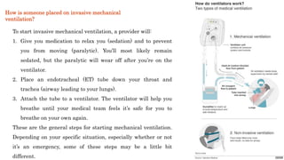 To start invasive mechanical ventilation, a provider will:
1. Give you medication to relax you (sedation) and to prevent
you from moving (paralytic). You’ll most likely remain
sedated, but the paralytic will wear off after you’re on the
ventilator.
2. Place an endotracheal (ET) tube down your throat and
trachea (airway leading to your lungs).
3. Attach the tube to a ventilator. The ventilator will help you
breathe until your medical team feels it’s safe for you to
breathe on your own again.
These are the general steps for starting mechanical ventilation.
Depending on your specific situation, especially whether or not
it’s an emergency, some of these steps may be a little bit
different.
How is someone placed on invasive mechanical
ventilation?
 