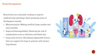Researchers are constantly working to improve
artificial lung technology. Some promising areas of
development include:
• Miniaturization: Making artificial lungs smaller and
more portable.
• Improved biocompatibility: Reducing the risk of
complications such as infections and blood clots.
• Lung assist devices: Developing implantable devices
that can support the lungs in patients with chronic
lung disease.
Future Developments:
 