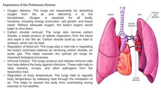 • Oxygen delivery: The lungs are responsible for absorbing
oxygen from the air and delivering it to the
bloodstream. Oxygen is essential for all bodily
functions, including energy production, cell growth, and tissue
repair. Without adequate oxygen, the body's organs would
begin to shut down.
• Carbon dioxide removal: The lungs also remove carbon
dioxide, a waste product of cellular respiration, from the blood
and expel it into the air. Carbon dioxide build-up can lead to
acidosis, which can be fatal.
• Regulation of blood pH: The lungs play a vital role in regulating
the body's acid-base balance by removing carbon dioxide, an
acidic gas. This helps maintain the optimal pH range for
important biological processes.
• Immune function: The lungs produce and release immune cells
that help defend the body against infections. These cells help to
clear bacteria, viruses, and other pathogens from the
respiratory tract.
• Regulation of body temperature: The lungs help to regulate
body temperature by releasing heat through the exhalation of
air. This helps to prevent the body from overheating during
exercise or hot weather.
Importance of the Pulmonary System:
 