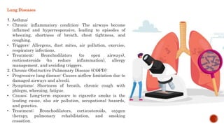 Lung Diseases
1. Asthma:
• Chronic inflammatory condition: The airways become
inflamed and hyperresponsive, leading to episodes of
wheezing, shortness of breath, chest tightness, and
coughing.
• Triggers: Allergens, dust mites, air pollution, exercise,
respiratory infections.
• Treatment: Bronchodilators (to open airways),
corticosteroids (to reduce inflammation), allergy
management, and avoiding triggers.
2. Chronic Obstructive Pulmonary Disease (COPD):
• Progressive lung disease: Causes airflow limitation due to
damaged airways and alveoli.
• Symptoms: Shortness of breath, chronic cough with
phlegm, wheezing, fatigue.
• Causes: Long-term exposure to cigarette smoke is the
leading cause, also air pollution, occupational hazards,
and genetics.
• Treatment: Bronchodilators, corticosteroids, oxygen
therapy, pulmonary rehabilitation, and smoking
cessation.
 