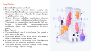 3. Interstitial Lung Disease (ILD):
• Group of lung diseases: Cause scarring and
thickening of the lung tissue, impairing gas exchange.
• Symptoms: Shortness of breath, dry cough, fatigue,
weight loss, chest pain.
• Causes: Diverse, including autoimmune diseases,
exposure to toxins, and idiopathic (unknown) causes.
• Treatment: Varies depending on the specific ILD, may
include corticosteroids, immunosuppressants,
antifibrotic drugs, lung transplantation in severe
cases.
4. Lung Cancer:
• Uncontrolled cell growth in the lungs: Can spread to
other parts of the body.
• Symptoms: Cough (often with blood), shortness of
breath, chest pain, fatigue, weight loss.
• Causes: Smoking is the leading cause, also exposure
to radon gas, air pollution, and family history.
• Treatment: Surgery, radiation therapy, chemotherapy,
immunotherapy, targeted therapy.
Lung Diseases
 
