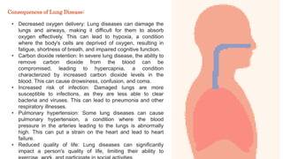 • Decreased oxygen delivery: Lung diseases can damage the
lungs and airways, making it difficult for them to absorb
oxygen effectively. This can lead to hypoxia, a condition
where the body's cells are deprived of oxygen, resulting in
fatigue, shortness of breath, and impaired cognitive function.
• Carbon dioxide retention: In severe lung disease, the ability to
remove carbon dioxide from the blood can be
compromised, leading to hypercapnia, a condition
characterized by increased carbon dioxide levels in the
blood. This can cause drowsiness, confusion, and coma.
• Increased risk of infection: Damaged lungs are more
susceptible to infections, as they are less able to clear
bacteria and viruses. This can lead to pneumonia and other
respiratory illnesses.
• Pulmonary hypertension: Some lung diseases can cause
pulmonary hypertension, a condition where the blood
pressure in the arteries leading to the lungs is abnormally
high. This can put a strain on the heart and lead to heart
failure.
• Reduced quality of life: Lung diseases can significantly
impact a person's quality of life, limiting their ability to
Consequences of Lung Disease:
 