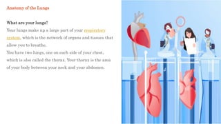 Anatomy of the Lungs
What are your lungs?
Your lungs make up a large part of your respiratory
system, which is the network of organs and tissues that
allow you to breathe.
You have two lungs, one on each side of your chest,
which is also called the thorax. Your thorax is the area
of your body between your neck and your abdomen.
 