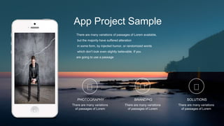 App Project Sample
There are many variations of passages of Lorem available,
but the majority have suffered alteration
in some form, by injected humor, or randomized words
which don't look even slightly believable. If you
are going to use a passage
PHOTOGRAPHY
There are many variations
of passages of Lorem
BRANDING
There are many variations
of passages of Lorem
SOLUTIONS
There are many variations
of passages of Lorem
 