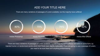 ADD YOUR TITLE HERE
There are many variations of passages of Lorem available, but the majority have suffered
80% 70% 76% 92%
Adobe Photoshop Adobe Illustrator Adobe Flash Adobe After Effects
There are many variations of passages of Lorem available, but the majority have suffered alteration in some form, by
injected humor, or randomized words which don't look even slightly believable. If you are going to use a passage of Lorem,
you need to be sure there isn't anything embarrassing.
 