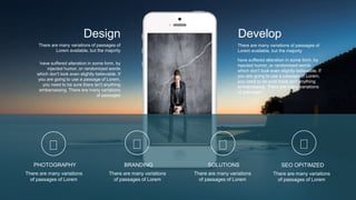 There are many variations of passages of
Lorem available, but the majority
have suffered alteration in some form, by
injected humor, or randomized words
which don't look even slightly believable. If
you are going to use a passage of Lorem,
you need to be sure there isn't anything
embarrassing. There are many variations
of passages
Develop
There are many variations of passages of
Lorem available, but the majority
have suffered alteration in some form, by
injected humor, or randomized words
which don't look even slightly believable. If
you are going to use a passage of Lorem,
you need to be sure there isn't anything
embarrassing. There are many variations
of passages
Design
PHOTOGRAPHY
There are many variations
of passages of Lorem
BRANDING
There are many variations
of passages of Lorem
SOLUTIONS
There are many variations
of passages of Lorem
SEO OPITIMZED
There are many variations
of passages of Lorem
 