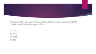 The Uruguay Round was the 8th round of multilateral trade negotiations (MTN)
conducted within the framework of the _________
A) GATT
B) WTO
C) IRDB
D) IFC
 