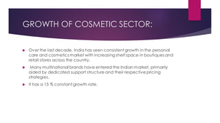 GROWTH OF COSMETIC SECTOR:
 Over the last decade, India has seen consistent growth in the personal
care and cosmetics market with increasing shelf space in boutiques and
retail stores across the country.
 Many multinational brands have entered the Indian market, primarily
aided by dedicated support structure and their respective pricing
strategies.
 It has a 15 % constant growth rate.
 